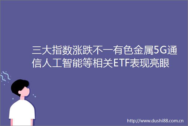 三大指数涨跌不一有色金属5G通信人工智能等相关ETF表现亮眼