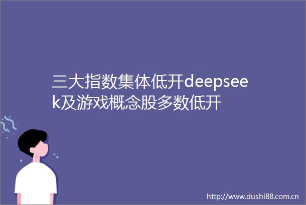 三大指数集体低开deepseek及游戏概念股多数低开