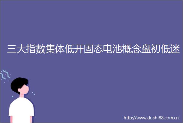 三大指数集体低开固态电池概念盘初低迷
