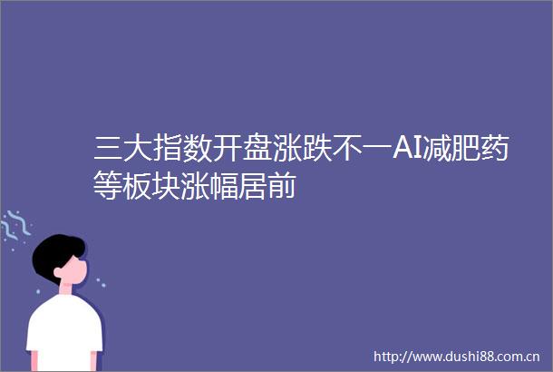 三大指数开盘涨跌不一AI减肥药等板块涨幅居前