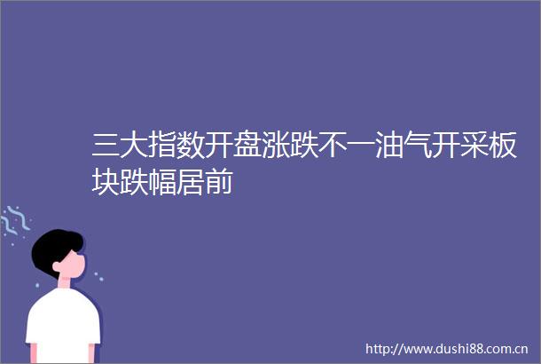 三大指数开盘涨跌不一油气开采板块跌幅居前