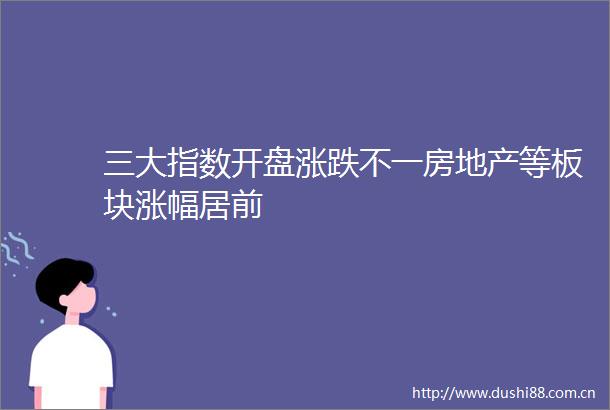 三大指数开盘涨跌不一房地产等板块涨幅居前