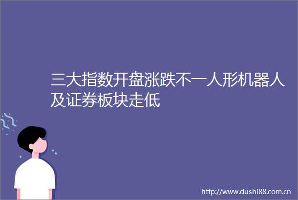 三大指数开盘涨跌不一人形机器人及证券板块走低