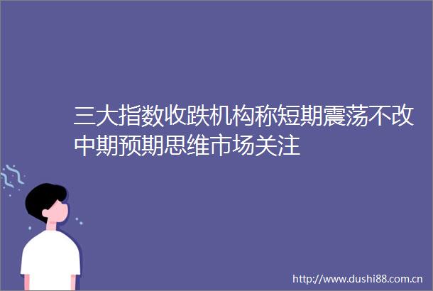 三大指数收跌机构称短期震荡不改中期预期思维市场关注