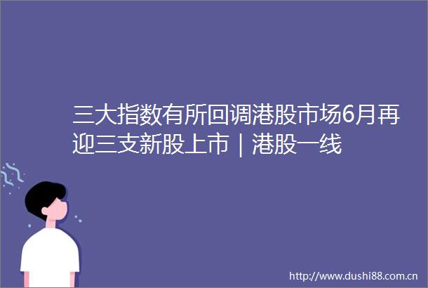 三大指数有所回调港股市场6月再迎三支新股上市｜港股一线