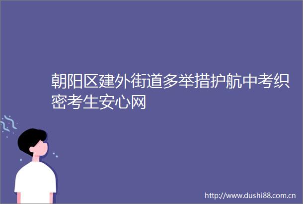 朝阳区建外街道多举措护航中考织密考生安心网