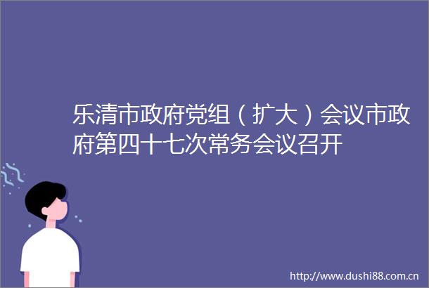 乐清市党组（扩大）会议市第四十七次常务会议召开