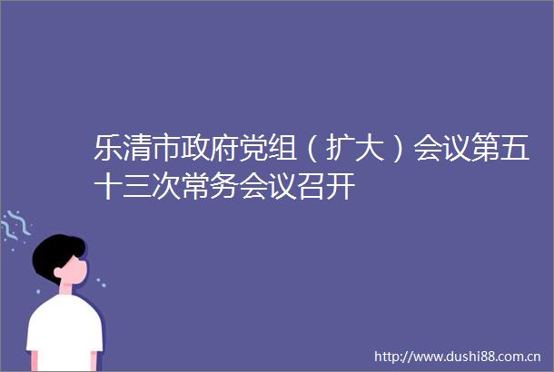 乐清市党组（扩大）会议第五十三次常务会议召开