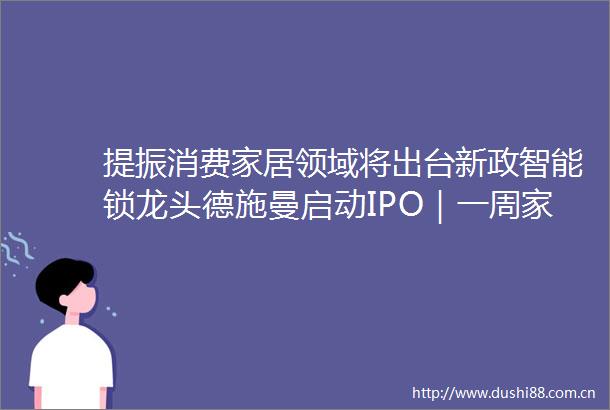 提振消费家居领域将出台新政智能锁龙头德施曼启动IPO｜一周家居看点