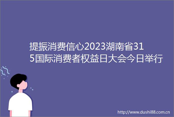 提振消费信心2023湖南省315国际消费者权益日大会今日举行