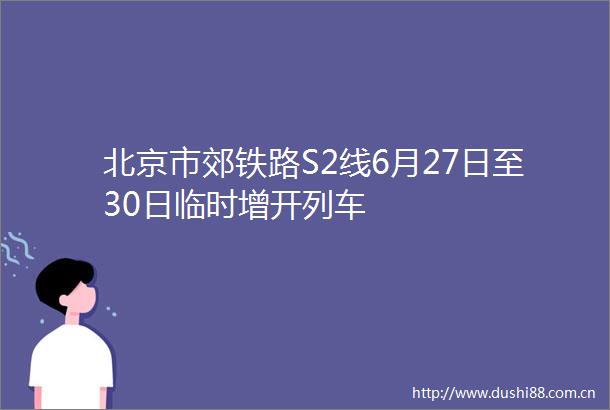 北京市郊铁路S2线6月27日至30日临时增开列车