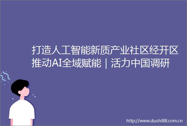 打造人工智能新质产业社区经开区推动AI全域赋能｜活力调研行