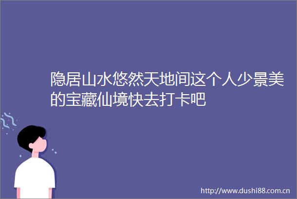 隐居山水悠然天地间这个人少景美的宝藏仙境快去打卡吧