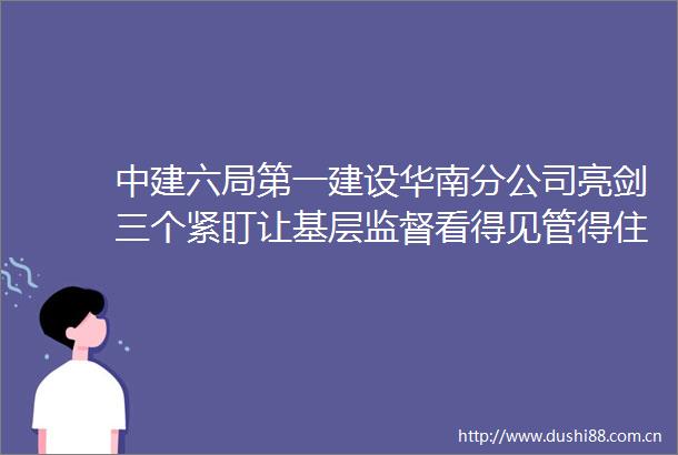 中建六局第一建设华南分公司亮剑三个紧盯让基层监督看得见管得住效果好