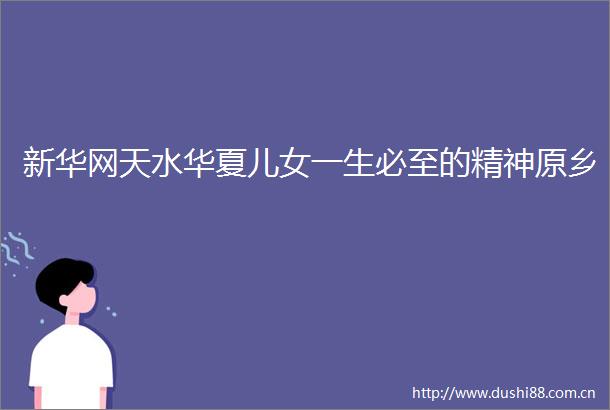 新华网天水华夏儿女一生必至的精神原乡