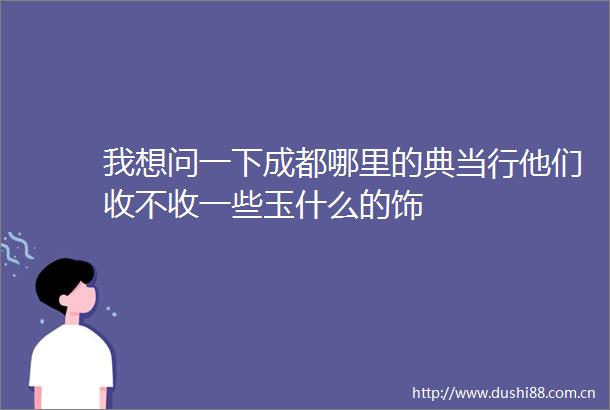 我想问一下成都哪里的典当行他们收不收一些玉什么的饰