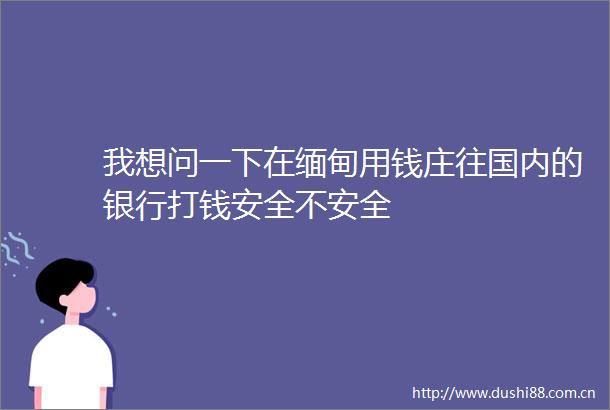 我想问一下在缅甸用钱庄往国内的银行打钱安全不安全