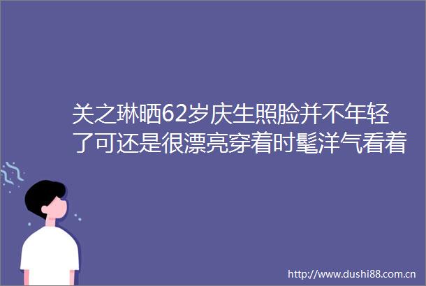 关之琳晒62岁庆生照脸并不年轻了可还是很漂亮穿着时髦洋气看着就不是普通人