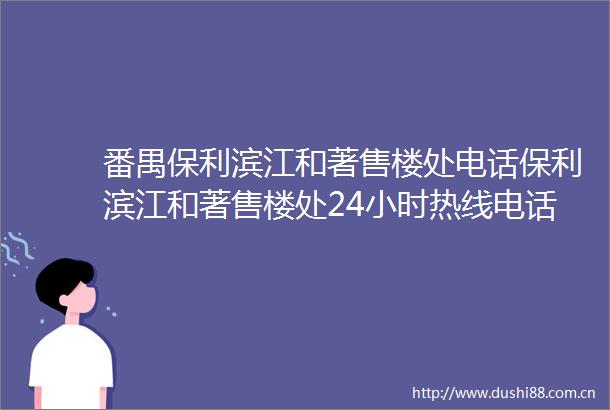 番禺保利滨江和著售楼处电话保利滨江和著售楼处24小时热线电话营销中心电话