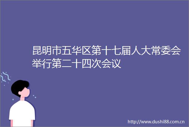 昆明市五华区第十七届人大常委会举行第二十四次会议