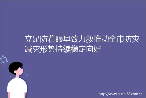 立足防着眼早致力救推动全市防灾减灾形势持续稳定向好