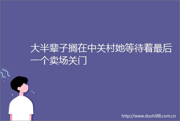 大半辈子搁在中关村她等待着最后一个卖场关门