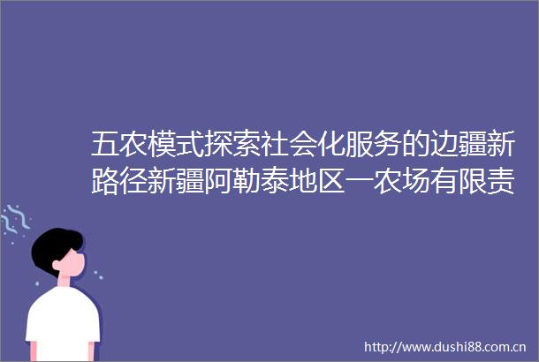 五农模式探索社会化服务的边疆新路径新疆阿勒泰地区一农场有限责任公司社会化服务见闻