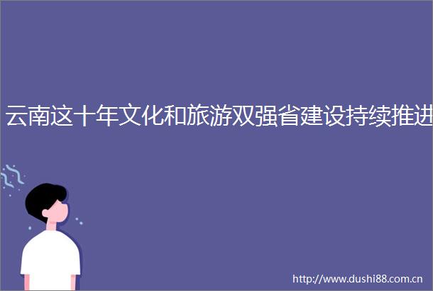 云南这十年文化和旅游双强省建设持续推进
