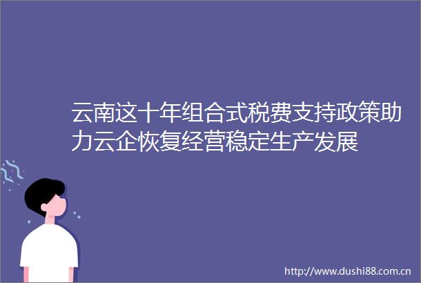 云南这十年组合式税费支持政策助力云企恢复经营稳定生产发展