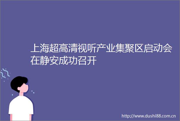 上海超高清视听产业集聚区启动会在静安成功召开
