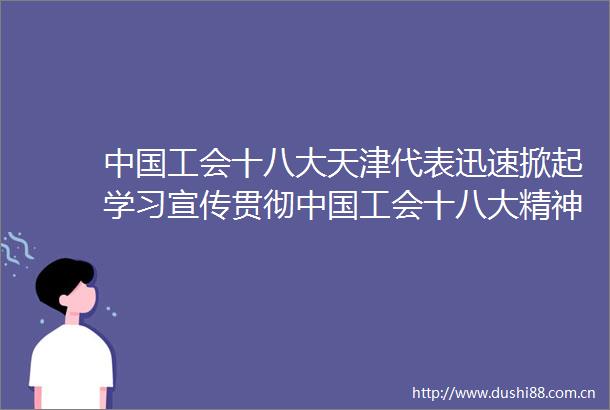 工会十八大天津代表迅速掀起学习宣传贯彻工会十八大精神热潮