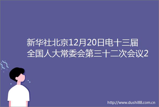 新华社北京12月20日电十三届全国人大常委会第三十二次会议20日下午在北京大会堂举行第一次全体会议栗战书委员长主持