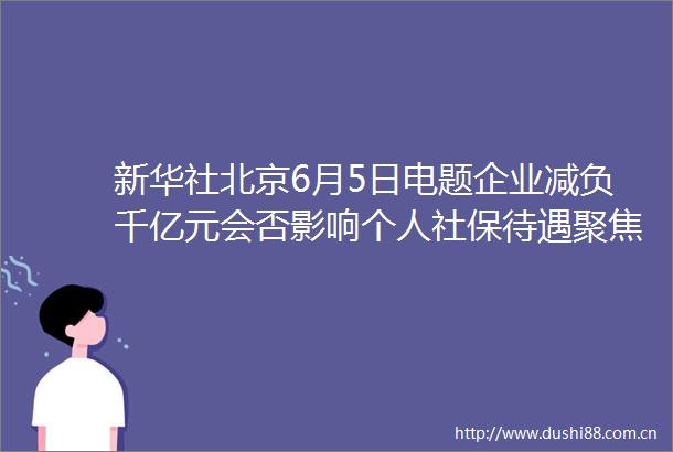 新华社北京6月5日电题企业减负千亿元会否影响个人社保待遇聚焦全国多地密集出台政策下调社保费率