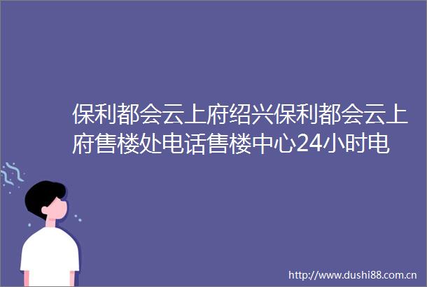 保利都会云上府绍兴保利都会云上府售楼处电话售楼中心24小时电话