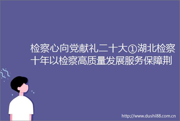 检察心向党献礼二十大①湖北检察十年以检察高质量发展服务保障荆楚高质量发展