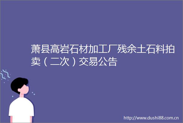 萧县高岩石材加工厂残余土石料拍卖（二次）交易公告