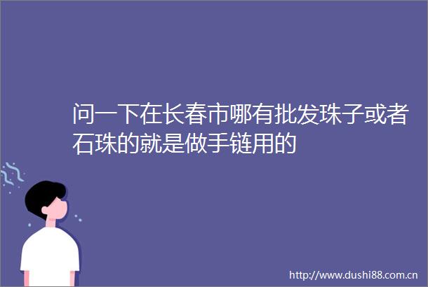 问一下在长春市哪有批发珠子或者石珠的就是做手链用的