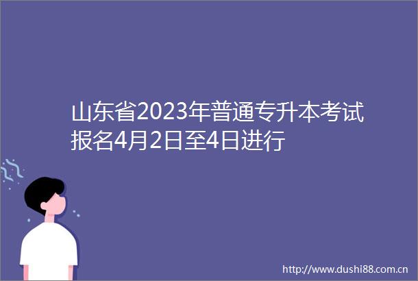 山东省2023年普通专升本考试报名4月2日至4日进行