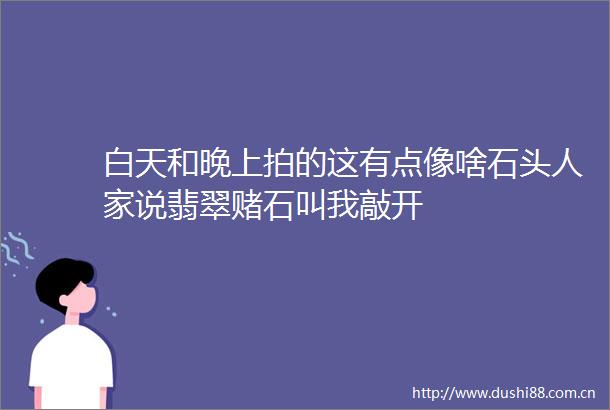 白天和晚上拍的这有点像啥石头人家说翡翠赌石叫我敲开