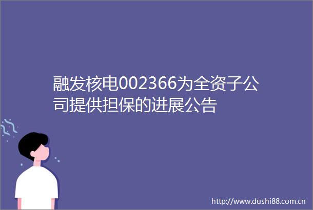 融发核电002366为全资子公司提供担保的进展公告