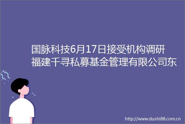 国脉科技6月17日接受机构调研福建千寻私募基金管理有限公司东北证券参与