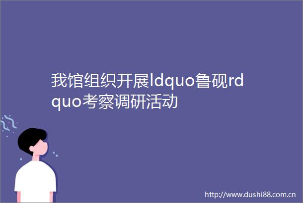 我馆组织开展ldquo鲁砚rdquo考察调研活动