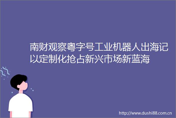 南财观察粤字号工业机器人出海记以定制化抢占新兴市场新蓝海