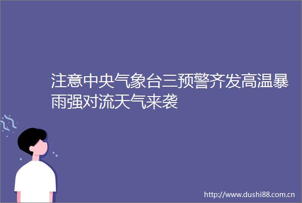 注意中央气象台三预警齐发高温暴雨强对流天气来袭