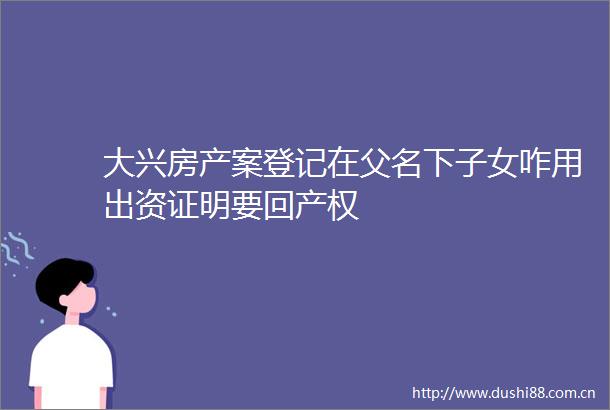 大兴房产案登记在父名下子女咋用出资证明要回产权