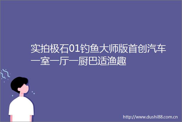 实拍极石01钓鱼大师版首创汽车一室一厅一厨巴适渔趣