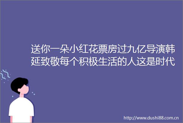 送你一朵小红花票房过九亿导演韩延致敬每个积极生活的人这是时代赋予电影的力量