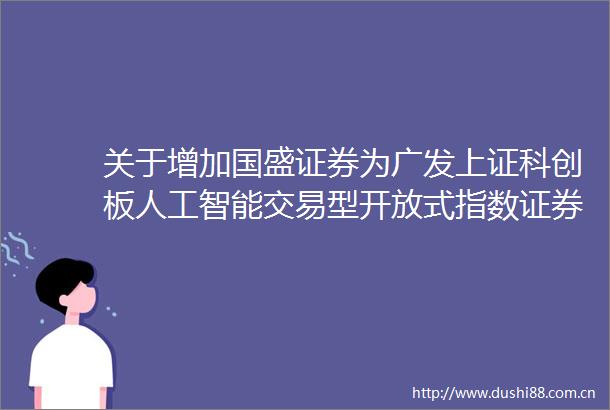 关于增加国盛证券为广发上证科创板人工智能交易型开放式指数证券投资基金一级交易商的公告