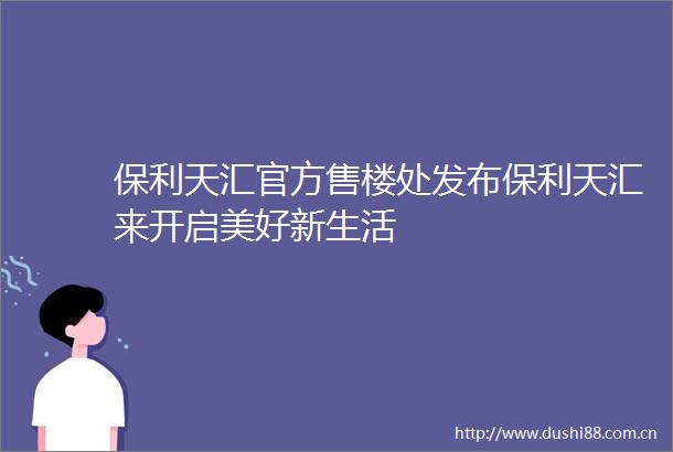 保利天汇官方售楼处发布保利天汇来开启美好新生活