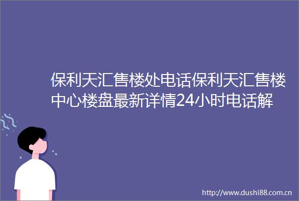 保利天汇售楼处电话保利天汇售楼中心楼盘最新详情24小时电话解析